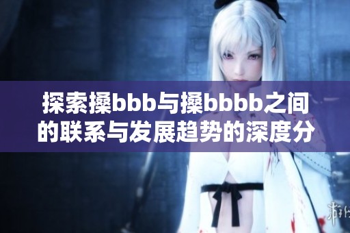 探索搡bbb与搡bbbb之间的联系与发展趋势的深度分析与讨论