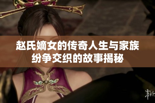 赵氏嫡女的传奇人生与家族纷争交织的故事揭秘