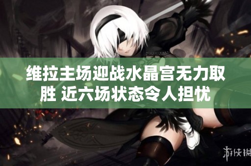 维拉主场迎战水晶宫无力取胜 近六场状态令人担忧