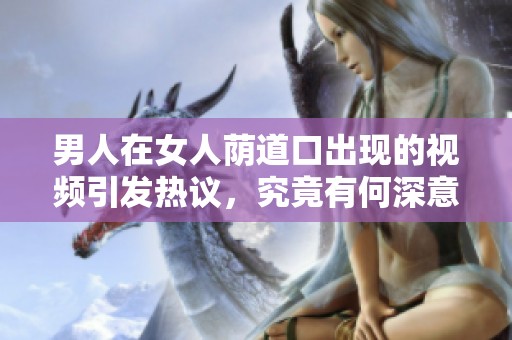 男人在女人荫道口出现的视频引发热议，究竟有何深意与故事背景