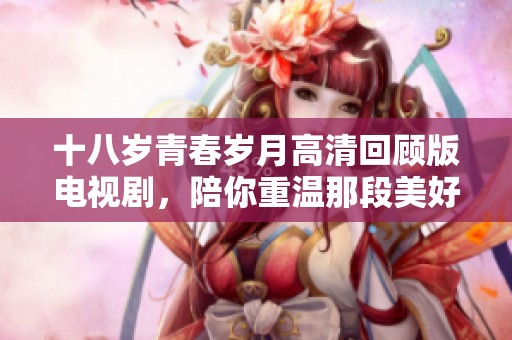 十八岁青春岁月高清回顾版电视剧，陪你重温那段美好年华