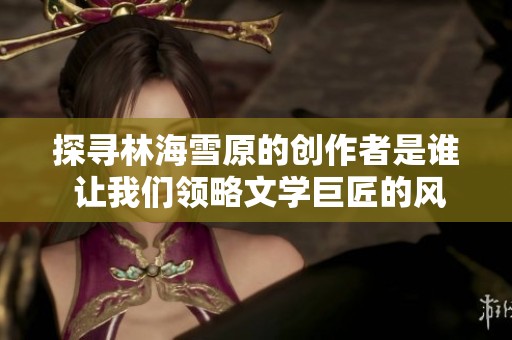 探寻林海雪原的创作者是谁 让我们领略文学巨匠的风采