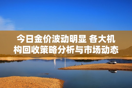 今日金价波动明显 各大机构回收策略分析与市场动态解读