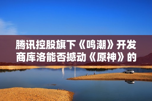 腾讯控股旗下《鸣潮》开发商库洛能否撼动《原神》的市场地位
