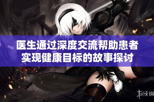医生通过深度交流帮助患者实现健康目标的故事探讨