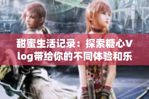 甜蜜生活记录：探索糖心Vlog带给你的不同体验和乐趣