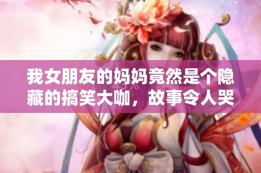 我女朋友的妈妈竟然是个隐藏的搞笑大咖，故事令人哭笑不得