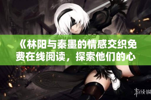 《林阳与秦墨的情感交织免费在线阅读，探索他们的心灵之旅》