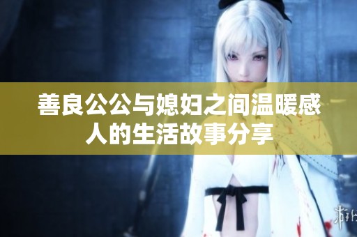 善良公公与媳妇之间温暖感人的生活故事分享