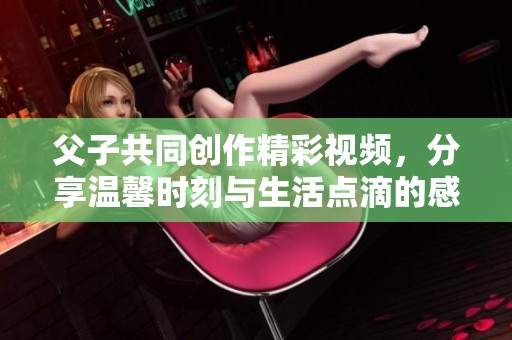 父子共同创作精彩视频，分享温馨时刻与生活点滴的感人故事
