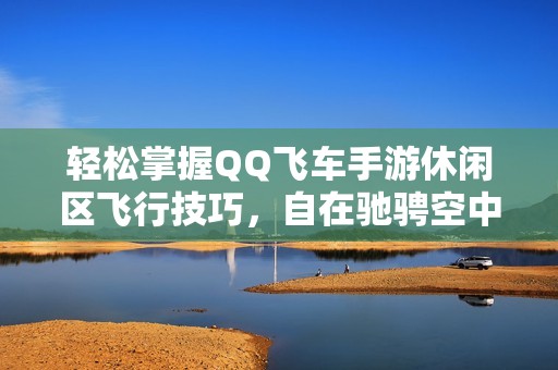 轻松掌握QQ飞车手游休闲区飞行技巧，自在驰骋空中赛道