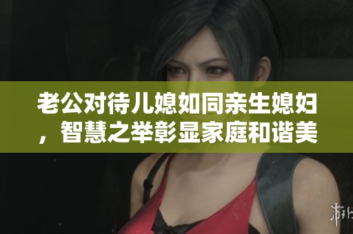 老公对待儿媳如同亲生媳妇，智慧之举彰显家庭和谐美满