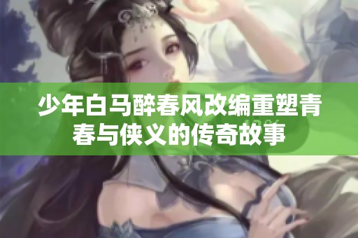 少年白马醉春风改编重塑青春与侠义的传奇故事