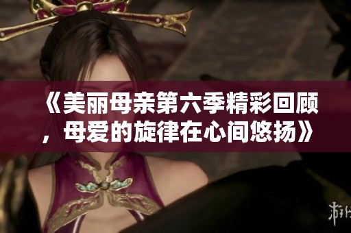 《美丽母亲第六季精彩回顾，母爱的旋律在心间悠扬》
