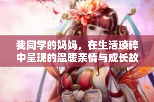 我同学的妈妈，在生活琐碎中呈现的温暖亲情与成长故事