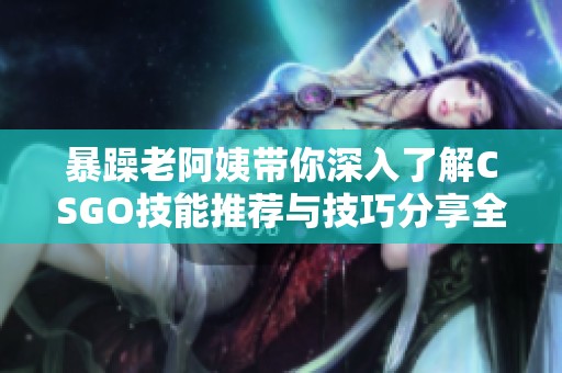 暴躁老阿姨带你深入了解CSGO技能推荐与技巧分享全攻略