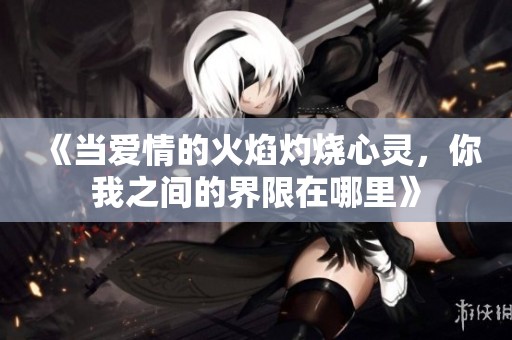 《当爱情的火焰灼烧心灵，你我之间的界限在哪里》