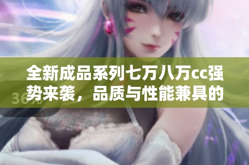 全新成品系列七万八万cc强势来袭，品质与性能兼具的最佳选择