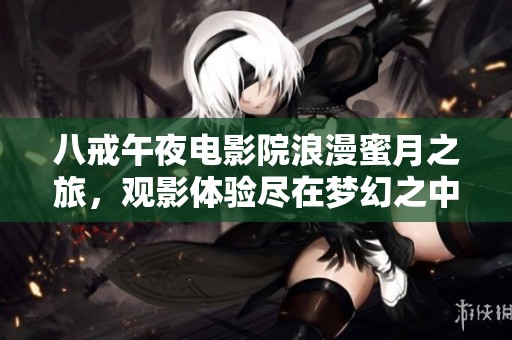八戒午夜电影院浪漫蜜月之旅，观影体验尽在梦幻之中