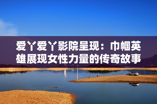 爱丫爱丫影院呈现：巾帼英雄展现女性力量的传奇故事与人生挑战