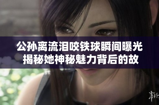 公孙离流泪咬铁球瞬间曝光 揭秘她神秘魅力背后的故事