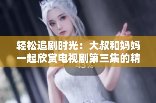 轻松追剧时光：大叔和妈妈一起欣赏电视剧第三集的精彩瞬间