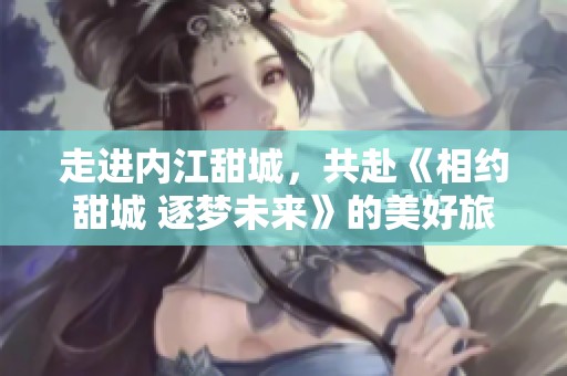 走进内江甜城，共赴《相约甜城 逐梦未来》的美好旅程
