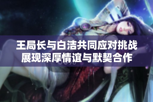 王局长与白洁共同应对挑战展现深厚情谊与默契合作