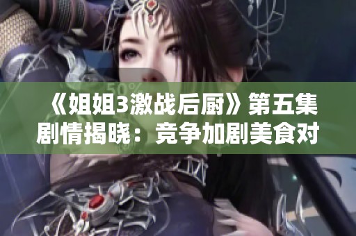 《姐姐3激战后厨》第五集剧情揭晓：竞争加剧美食对决引发情感冲突