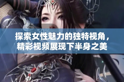 探索女性魅力的独特视角，精彩视频展现下半身之美