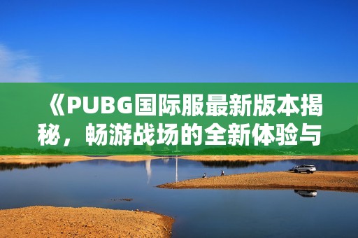 《PUBG国际服最新版本揭秘，畅游战场的全新体验与精彩内容》