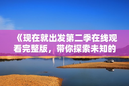 《现在就出发第二季在线观看完整版，带你探索未知的美丽旅程》