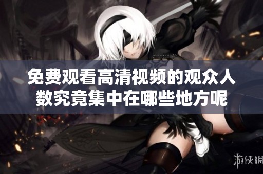 免费观看高清视频的观众人数究竟集中在哪些地方呢