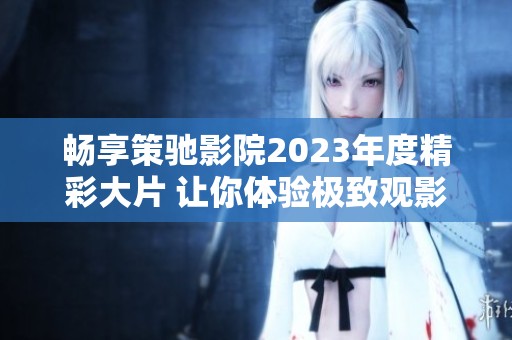 畅享策驰影院2023年度精彩大片 让你体验极致观影乐趣