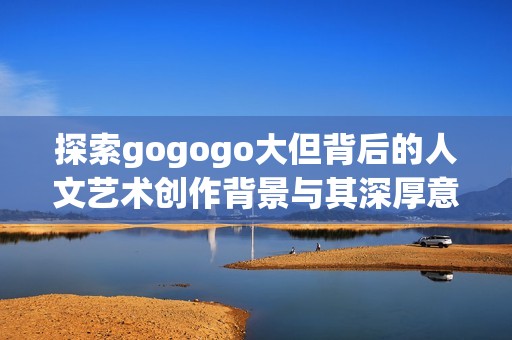 探索gogogo大但背后的人文艺术创作背景与其深厚意义