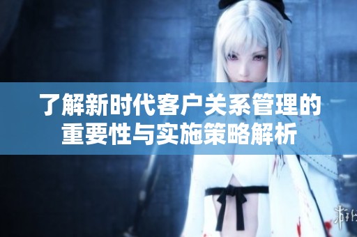 了解新时代客户关系管理的重要性与实施策略解析