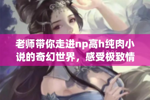 老师带你走进np高h纯肉小说的奇幻世界，感受极致情感体验