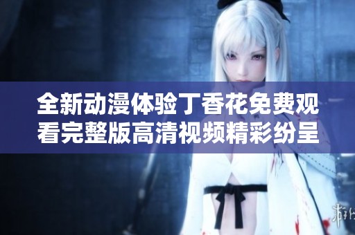 全新动漫体验丁香花免费观看完整版高清视频精彩纷呈等你来探索
