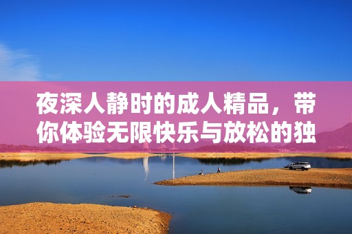 夜深人静时的成人精品，带你体验无限快乐与放松的独特之旅