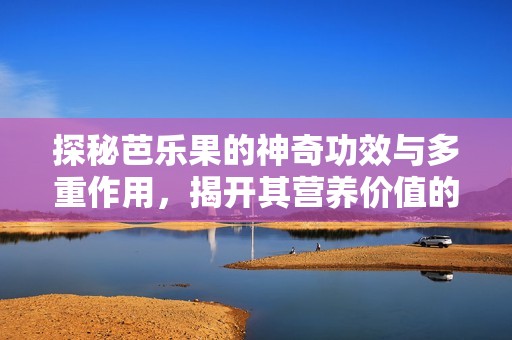 探秘芭乐果的神奇功效与多重作用，揭开其营养价值的秘密