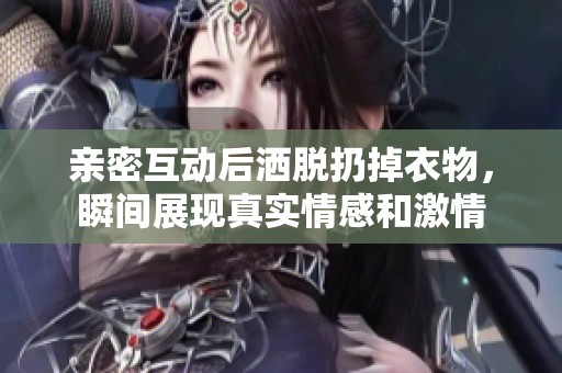 亲密互动后洒脱扔掉衣物，瞬间展现真实情感和激情