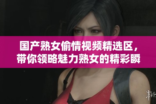 国产熟女偷情视频精选区，带你领略魅力熟女的精彩瞬间