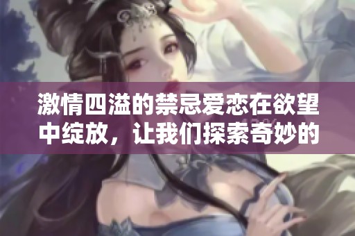 激情四溢的禁忌爱恋在欲望中绽放，让我们探索奇妙的情感世界