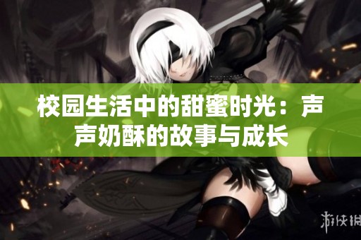 校园生活中的甜蜜时光：声声奶酥的故事与成长