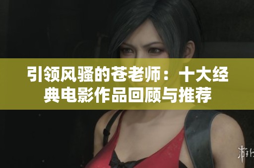 引领风骚的苍老师：十大经典电影作品回顾与推荐