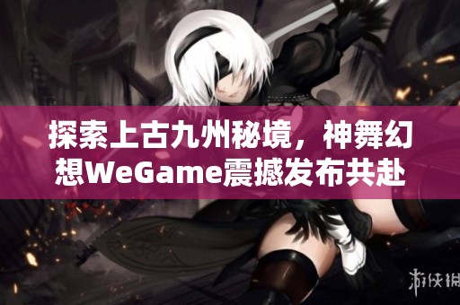 探索上古九州秘境，神舞幻想WeGame震撼发布共赴奇幻冒险之旅
