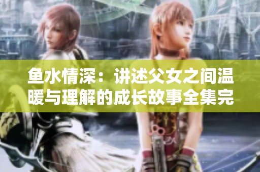鱼水情深：讲述父女之间温暖与理解的成长故事全集完整版