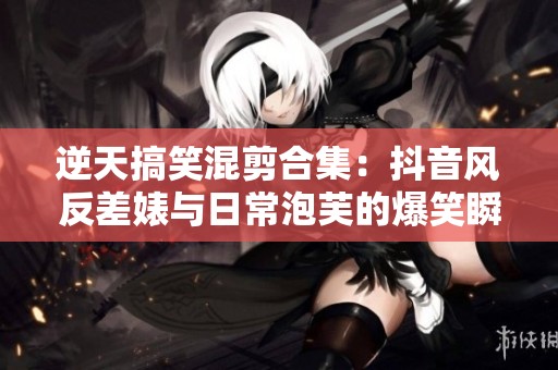 逆天搞笑混剪合集：抖音风反差婊与日常泡芙的爆笑瞬间
