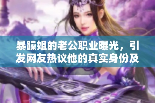 暴躁姐的老公职业曝光，引发网友热议他的真实身份及工作内容
