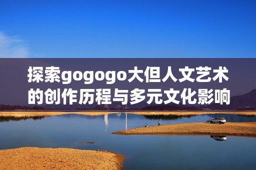探索gogogo大但人文艺术的创作历程与多元文化影响之路